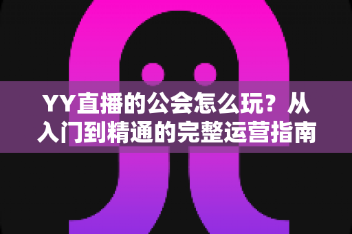 YY直播的公会怎么玩？从入门到精通的完整运营指南，帮你少走弯路快速成长
