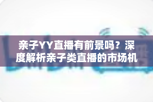 亲子YY直播有前景吗?深度解析亲子类直播的市场机遇、运营策略与未来发展前景 亲子YY直播有前景吗?深度解析亲子类直播的市场机遇、运营策略与未来发展前景