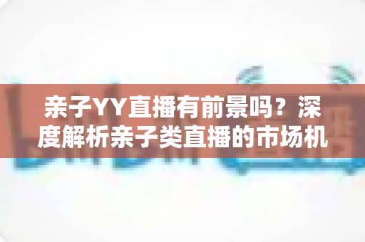 亲子YY直播有前景吗?深度解析亲子类直播的市场机遇、运营策略与未来发展前景 亲子YY直播有前景吗?深度解析亲子类直播的市场机遇、运营策略与未来发展前景