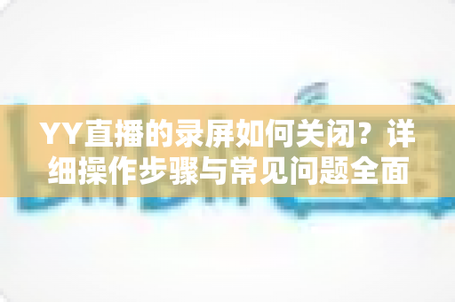 YY直播的录屏如何关闭?详细操作步骤与常见问题全面解析 YY直播的录屏如何关闭?详细操作步骤与常见问题全面解析