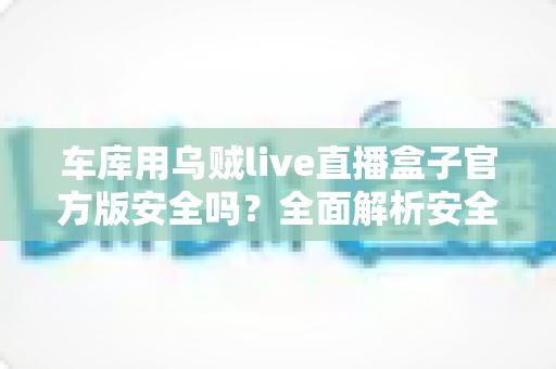 车库用乌贼live直播盒子官方版安全吗？全面解析安全性与正确使用指南