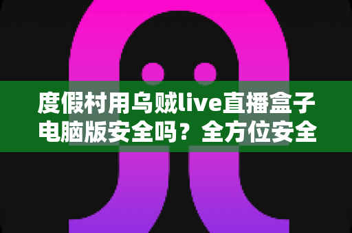 度假村用乌贼live直播盒子电脑版安全吗？全方位安全性评估与合规使用指南