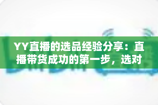 YY直播的选品经验分享:直播带货成功的第一步,选对产品才能赢得高转化 YY直播的选品经验分享:直播带货成功的第一步,选对产品才能赢得高转化