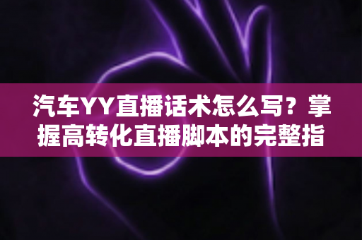汽车YY直播话术怎么写？掌握高转化直播脚本的完整指南与实战技巧