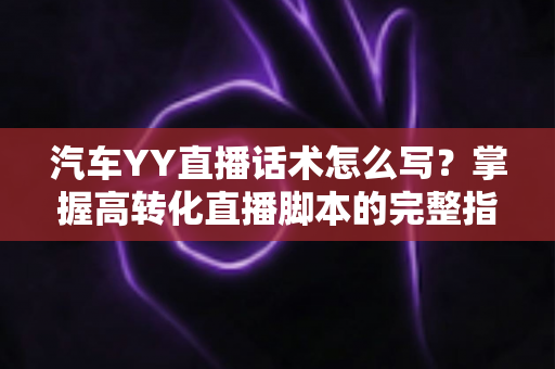 汽车YY直播话术怎么写？掌握高转化直播脚本的完整指南与实战技巧