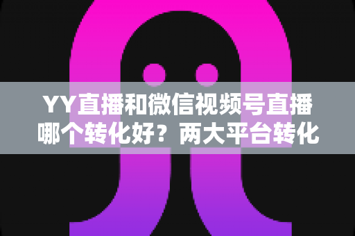 YY直播和微信视频号直播哪个转化好?两大平台转化率深度对比与选型指南 YY直播和微信视频号直播哪个转化好?两大平台转化率深度对比与选型指南