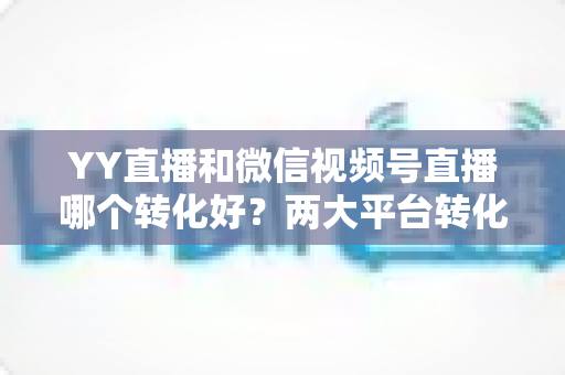 YY直播和微信视频号直播哪个转化好?两大平台转化率深度对比与选型指南 YY直播和微信视频号直播哪个转化好?两大平台转化率深度对比与选型指南