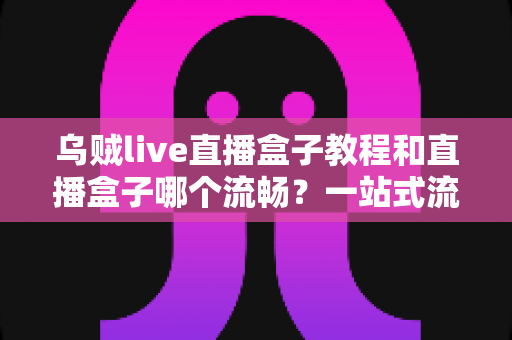 乌贼live直播盒子教程和直播盒子哪个流畅?一站式流畅观看指南与选购全解析 乌贼live直播盒子教程和直播盒子哪个流畅?一站式流畅观看指南与选购全解析