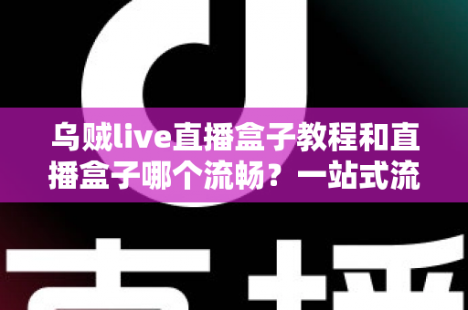 乌贼live直播盒子教程和直播盒子哪个流畅？一站式流畅观看指南与选购全解析