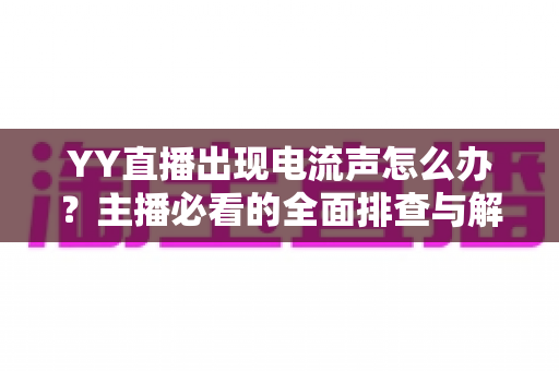 YY直播出现电流声怎么办？主播必看的全面排查与解决攻略
