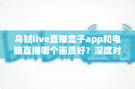 乌贼live直播盒子app和电脑直播哪个画质好?深度对比解析两大观看方式的真实差异 乌贼live直播盒子app和电脑直播哪个画质好?深度对比解析两大观看方式的真实差异