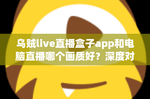 乌贼live直播盒子app和电脑直播哪个画质好?深度对比解析两大观看方式的真实差异 乌贼live直播盒子app和电脑直播哪个画质好?深度对比解析两大观看方式的真实差异