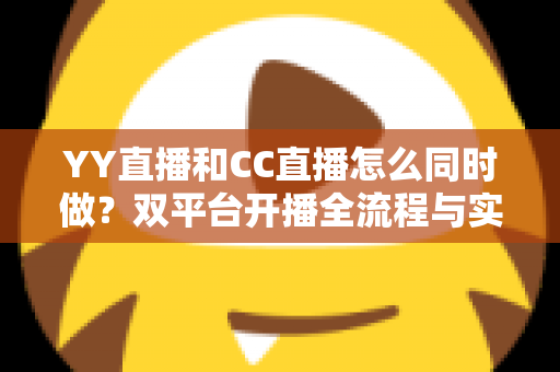 YY直播和CC直播怎么同时做？双平台开播全流程与实用运营指南
