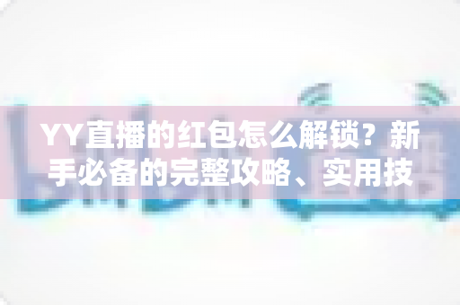 YY直播的红包怎么解锁?新手必备的完整攻略、实用技巧与常见问题详解 YY直播的红包怎么解锁?新手必备的完整攻略、实用技巧与常见问题详解