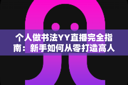 个人做书法YY直播完全指南：新手如何从零打造高人气书法直播间