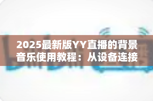 2025最新版YY直播的背景音乐使用教程:从设备连接到混音调节,一篇搞定直播间音乐播放全流程 2025最新版YY直播的背景音乐使用教程:从设备连接到混音调节,一篇搞定直播间音乐播放全流程