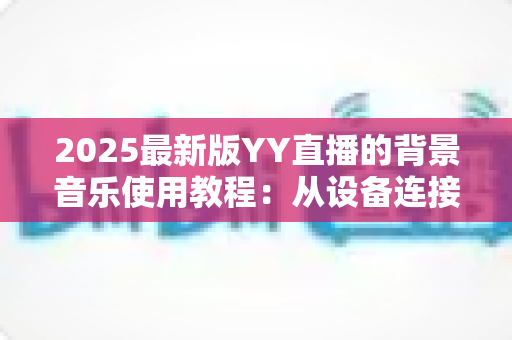 2025最新版YY直播的背景音乐使用教程:从设备连接到混音调节,一篇搞定直播间音乐播放全流程 2025最新版YY直播的背景音乐使用教程:从设备连接到混音调节,一篇搞定直播间音乐播放全流程