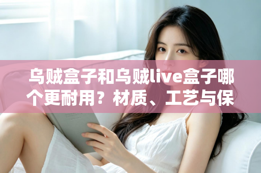 乌贼盒子和乌贼live盒子哪个更耐用？材质、工艺与保养全解析，帮你选出真正经久耐用的乌贼收纳装备