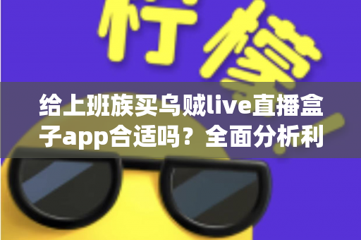 给上班族买乌贼live直播盒子app合适吗?全面分析利弊、风险与购买建议 给上班族买乌贼live直播盒子app合适吗?全面分析利弊、风险与购买建议