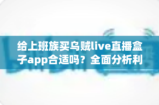 给上班族买乌贼live直播盒子app合适吗？全面分析利弊、风险与购买建议