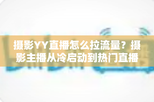 摄影YY直播怎么拉流量？摄影主播从冷启动到热门直播间的实战引流全攻略