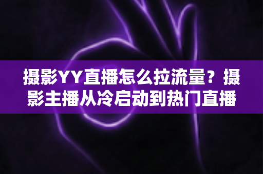 摄影YY直播怎么拉流量？摄影主播从冷启动到热门直播间的实战引流全攻略