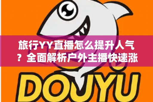 旅行YY直播怎么提升人气?全面解析户外主播快速涨粉实战攻略 旅行YY直播怎么提升人气?全面解析户外主播快速涨粉实战攻略