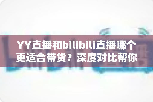 YY直播和bilibili直播哪个更适合带货？深度对比帮你找准直播电商主阵地
