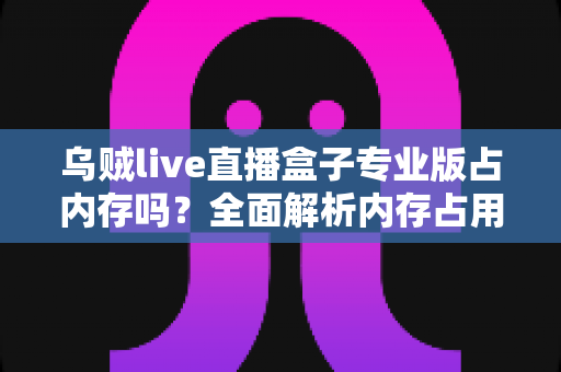 乌贼live直播盒子专业版占内存吗?全面解析内存占用情况与实用优化技巧 乌贼live直播盒子专业版占内存吗?全面解析内存占用情况与实用优化技巧