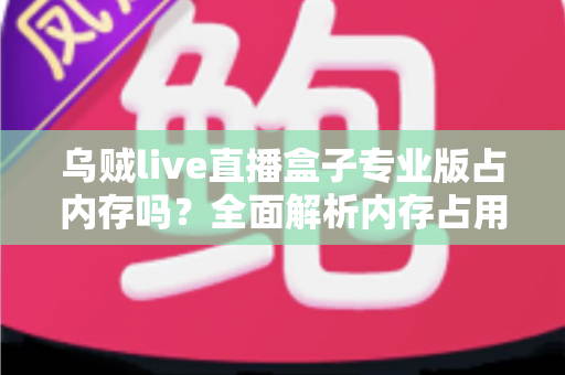 乌贼live直播盒子专业版占内存吗?全面解析内存占用情况与实用优化技巧 乌贼live直播盒子专业版占内存吗?全面解析内存占用情况与实用优化技巧