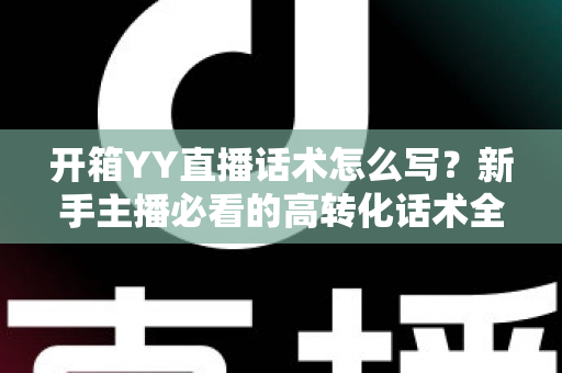 开箱YY直播话术怎么写?新手主播必看的高转化话术全攻略 开箱YY直播话术怎么写?新手主播必看的高转化话术全攻略