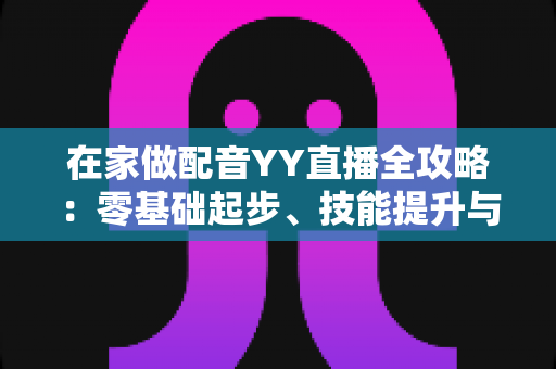 在家做配音YY直播全攻略:零基础起步、技能提升与变现路径一站式指南 在家做配音YY直播全攻略:零基础起步、技能提升与变现路径一站式指南