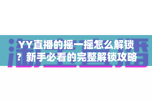 YY直播的摇一摇怎么解锁？新手必看的完整解锁攻略与互动玩法指南
