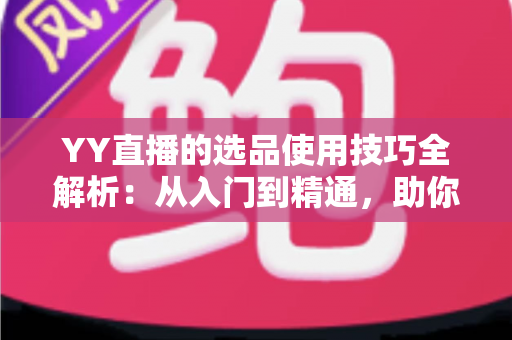 YY直播的选品使用技巧全解析：从入门到精通，助你打造高转化直播间