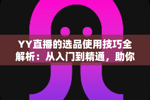 YY直播的选品使用技巧全解析：从入门到精通，助你打造高转化直播间