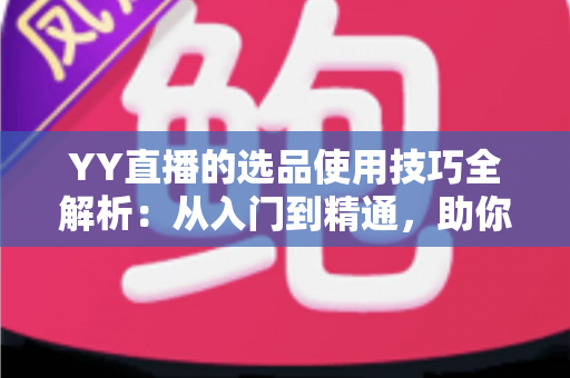 YY直播的选品使用技巧全解析：从入门到精通，助你打造高转化直播间