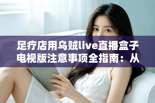足疗店用乌贼live直播盒子电视版注意事项全指南:从选购安装到日常维护的合规经营手册 足疗店用乌贼live直播盒子电视版注意事项全指南:从选购安装到日常维护的合规经营手册