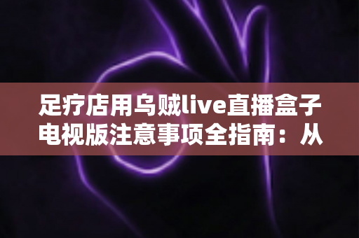 足疗店用乌贼live直播盒子电视版注意事项全指南：从选购安装到日常维护的合规经营手册