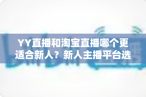 YY直播和淘宝直播哪个更适合新人？新人主播平台选择、冷启动与变现全攻略