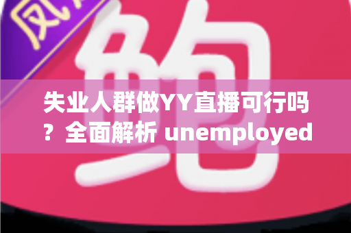失业人群做YY直播可行吗?全面解析 unemployed 转型直播带货与才艺展示的机遇、挑战与实操指南 失业人群做YY直播可行吗?全面解析 unemployed 转型直播带货与才艺展示的机遇、挑战与实操指南