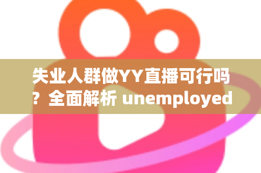 失业人群做YY直播可行吗?全面解析 unemployed 转型直播带货与才艺展示的机遇、挑战与实操指南 失业人群做YY直播可行吗?全面解析 unemployed 转型直播带货与才艺展示的机遇、挑战与实操指南