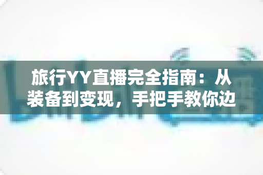 旅行YY直播完全指南：从装备到变现，手把手教你边走边播开启精彩旅程
