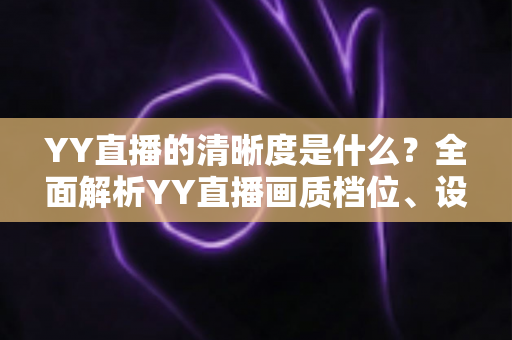 YY直播的清晰度是什么？全面解析YY直播画质档位、设置方法与观看体验优化指南