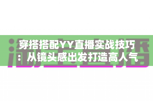 穿搭搭配YY直播实战技巧:从镜头感出发打造高人气主播形象的完整指南 穿搭搭配YY直播实战技巧:从镜头感出发打造高人气主播形象的完整指南