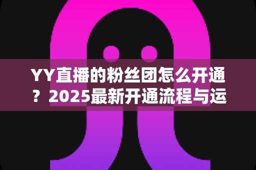 YY直播的粉丝团怎么开通？2025最新开通流程与运营技巧全解析