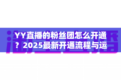 YY直播的粉丝团怎么开通？2025最新开通流程与运营技巧全解析
