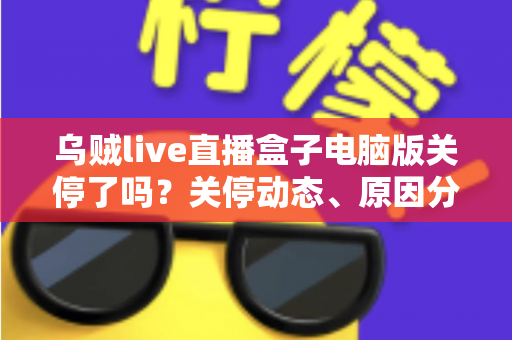 乌贼live直播盒子电脑版关停了吗？关停动态、原因分析与用户应对全攻略