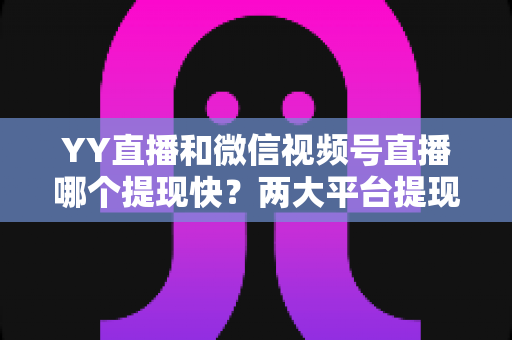 YY直播和微信视频号直播哪个提现快？两大平台提现速度全维度对比与主播高效到账实用指南