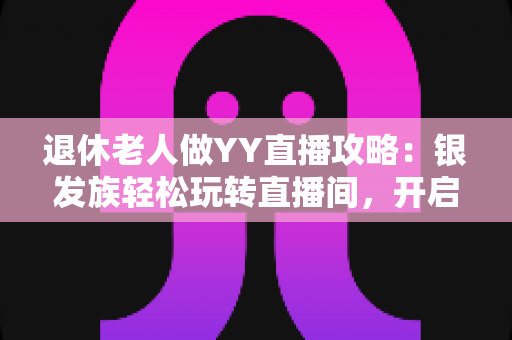 退休老人做YY直播攻略：银发族轻松玩转直播间，开启精彩晚年新生活