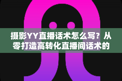摄影YY直播话术怎么写？从零打造高转化直播间话术的完整攻略